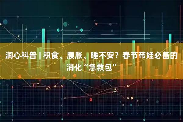 润心科普 | 积食、腹胀、睡不安？春节带娃必备的消化“急救包”