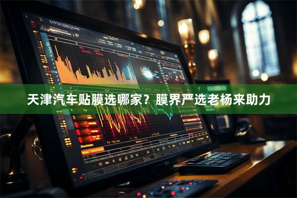 天津汽车贴膜选哪家？膜界严选老杨来助力