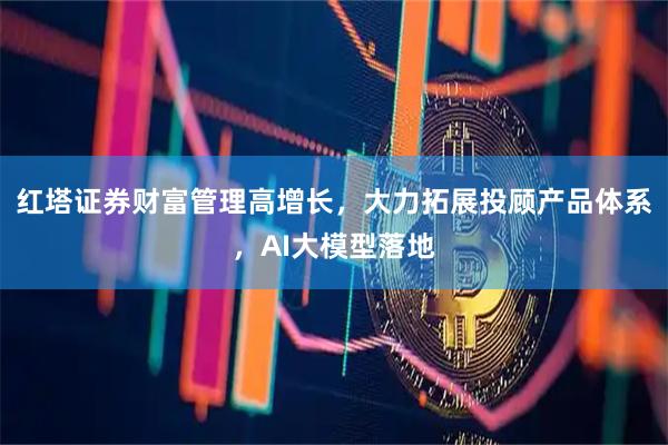 红塔证券财富管理高增长，大力拓展投顾产品体系，AI大模型落地