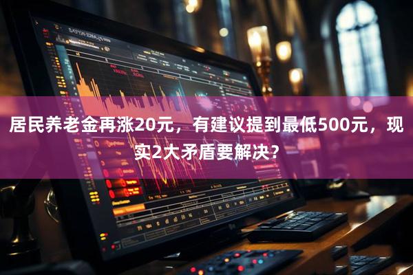 居民养老金再涨20元，有建议提到最低500元，现实2大矛盾要解决？