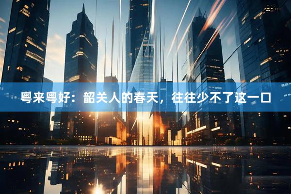 粤来粤好：韶关人的春天，往往少不了这一口