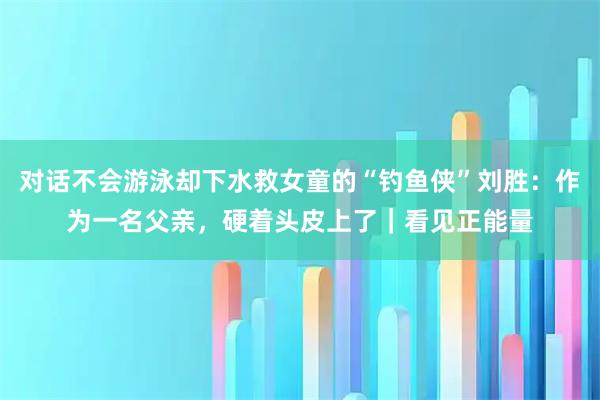 对话不会游泳却下水救女童的“钓鱼侠”刘胜：作为一名父亲，硬着头皮上了｜看见正能量