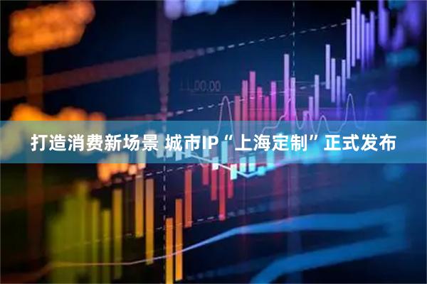 打造消费新场景 城市IP“上海定制”正式发布