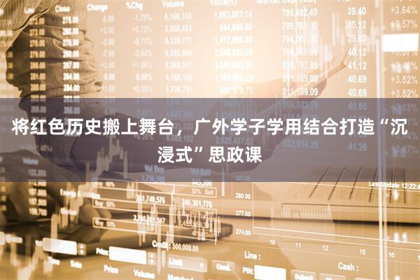 将红色历史搬上舞台，广外学子学用结合打造“沉浸式”思政课