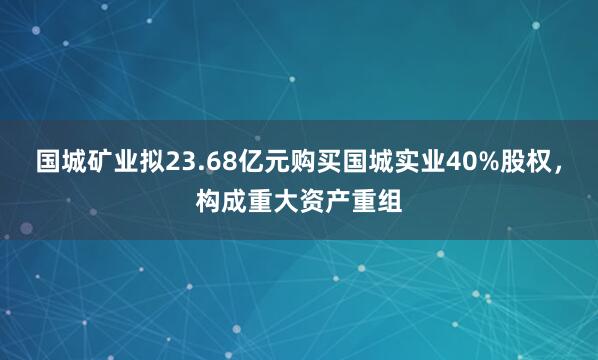 国城矿业拟23.68亿元购买国城实业40%股权，构成重大资产重组