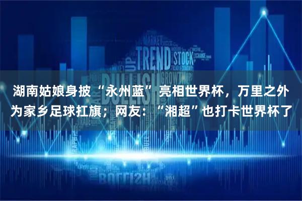 湖南姑娘身披 “永州蓝” 亮相世界杯，万里之外为家乡足球扛旗；网友：“湘超”也打卡世界杯了